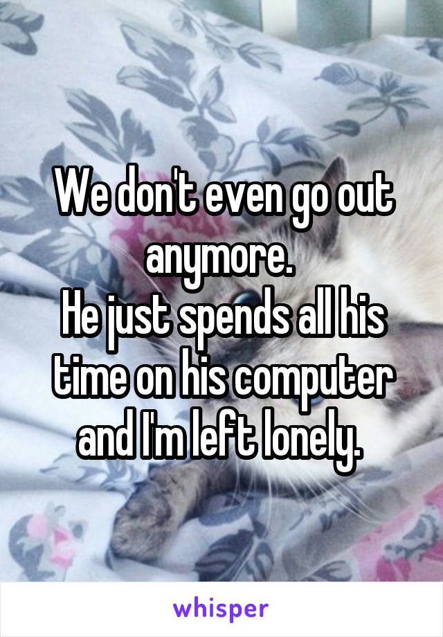 We don't even go out anymore. 
He just spends all his time on his computer and I'm left lonely. 