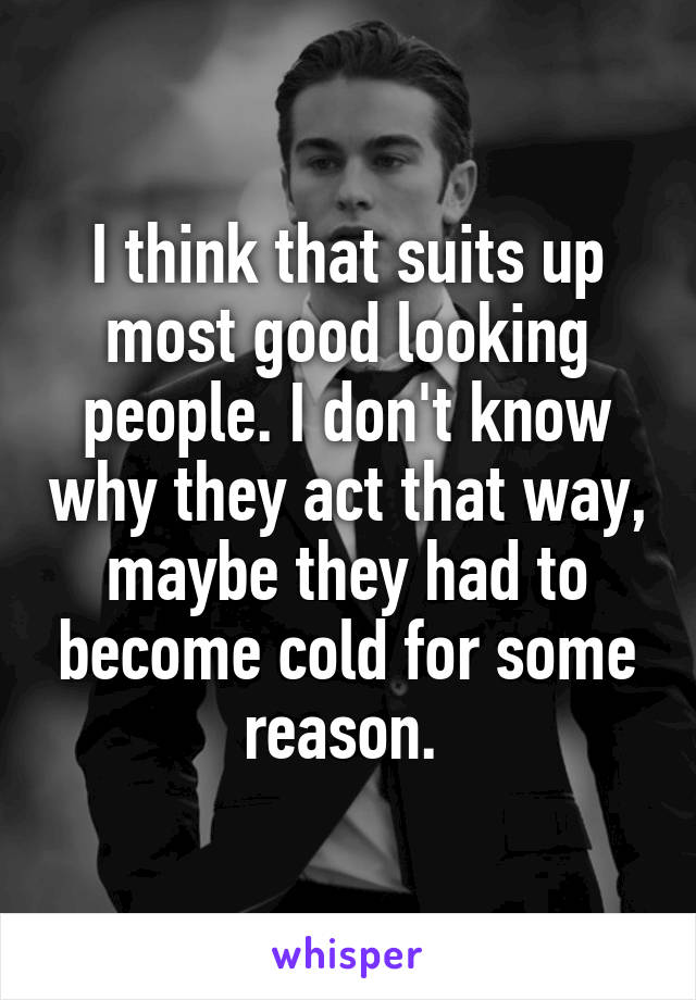 I think that suits up most good looking people. I don't know why they act that way, maybe they had to become cold for some reason. 