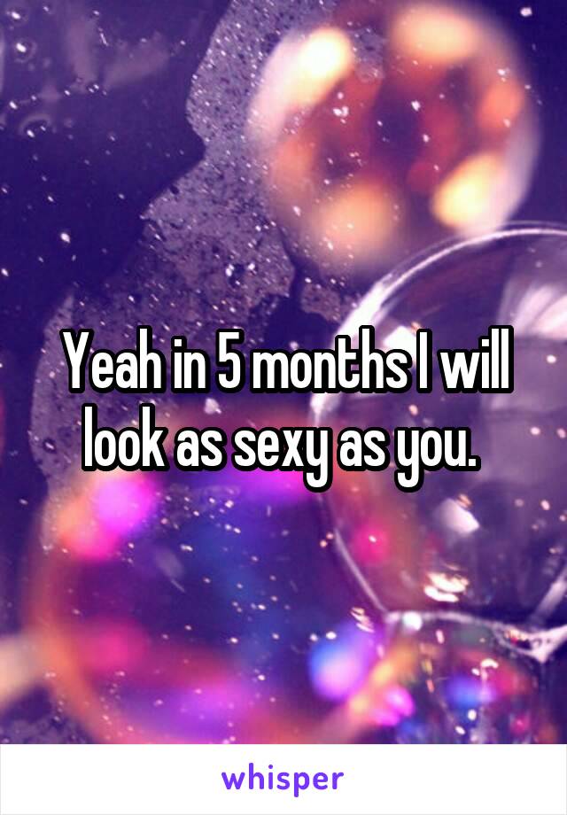 Yeah in 5 months I will look as sexy as you. 