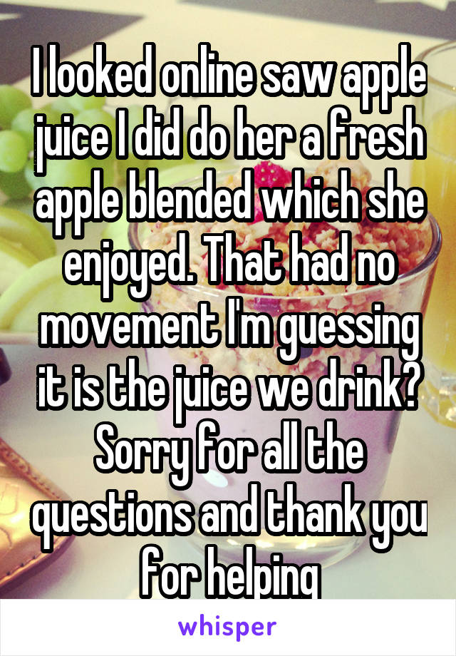 I looked online saw apple juice I did do her a fresh apple blended which she enjoyed. That had no movement I'm guessing it is the juice we drink? Sorry for all the questions and thank you for helping