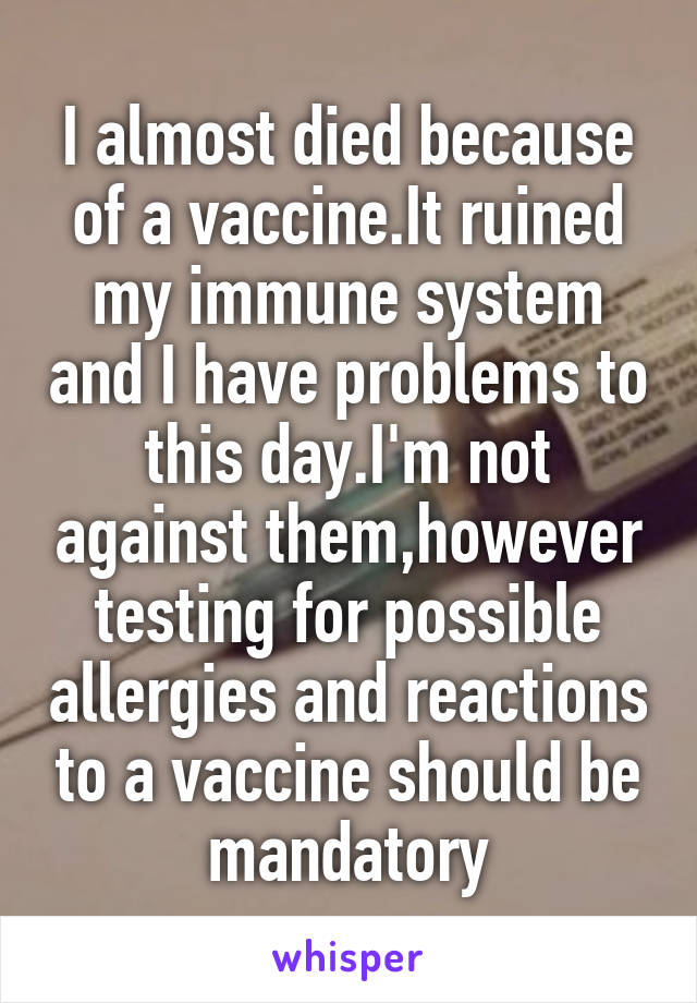I almost died because of a vaccine.It ruined my immune system and I have problems to this day.I'm not against them,however testing for possible allergies and reactions to a vaccine should be mandatory
