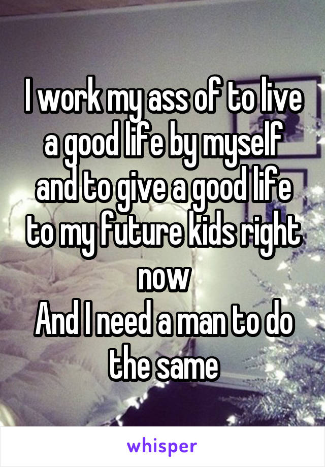 I work my ass of to live a good life by myself and to give a good life to my future kids right now
And I need a man to do the same