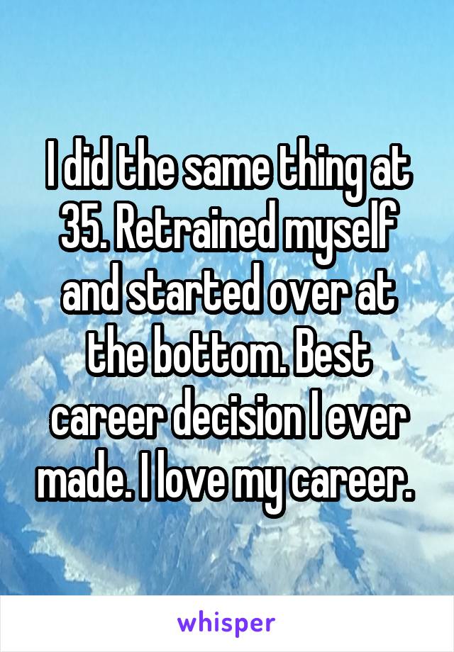I did the same thing at 35. Retrained myself and started over at the bottom. Best career decision I ever made. I love my career. 