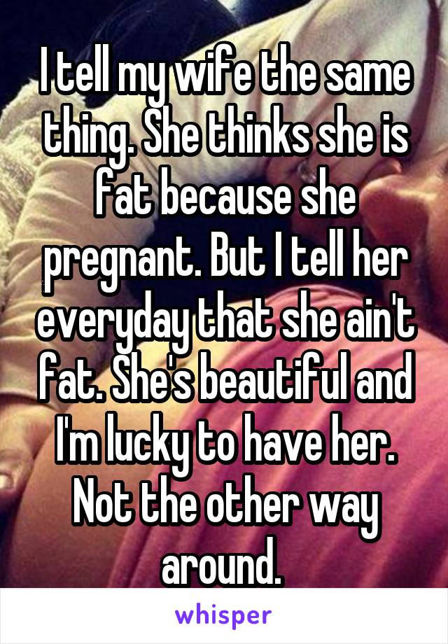 I tell my wife the same thing. She thinks she is fat because she pregnant. But I tell her everyday that she ain't fat. She's beautiful and I'm lucky to have her. Not the other way around. 