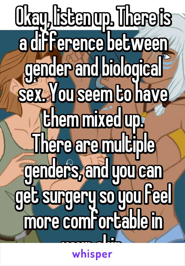Okay, listen up. There is a difference between gender and biological sex. You seem to have them mixed up.
There are multiple genders, and you can get surgery so you feel more comfortable in your skin.