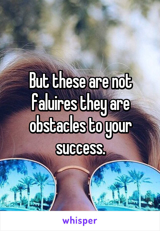 But these are not faluires they are obstacles to your success.