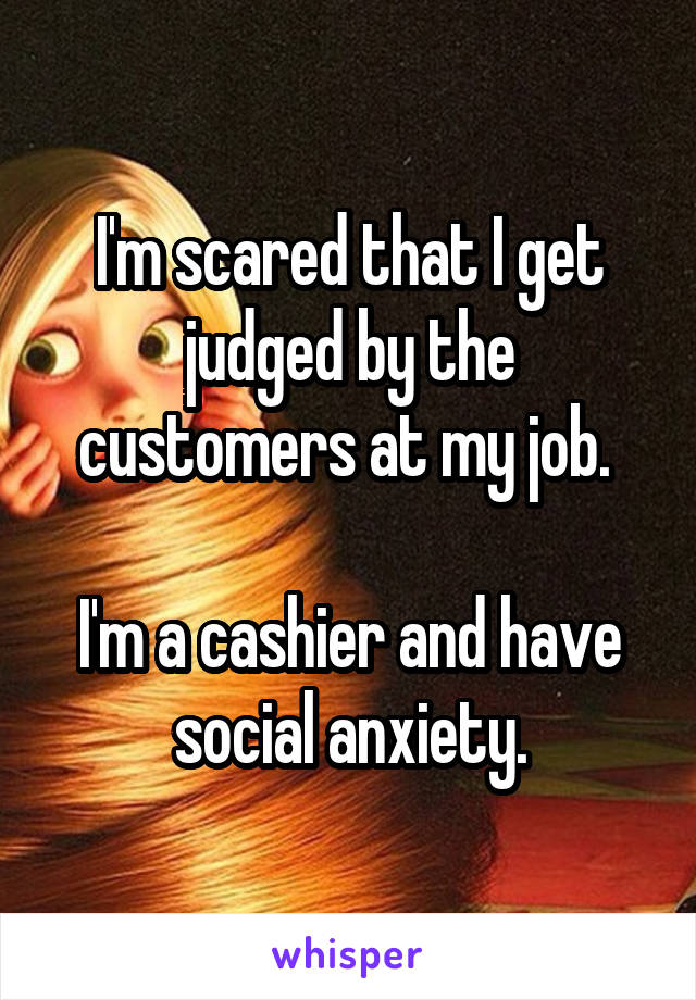 I'm scared that I get judged by the customers at my job. 

I'm a cashier and have social anxiety.