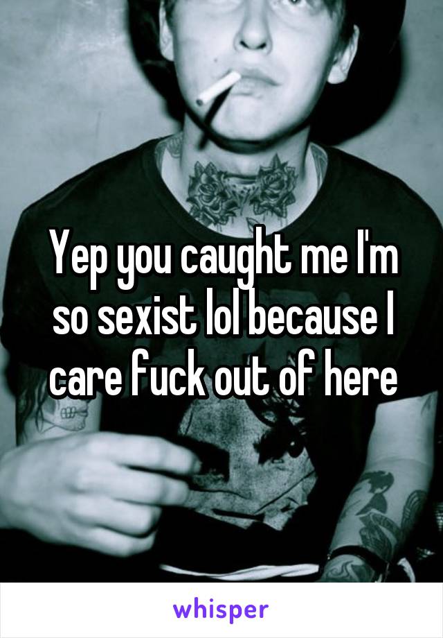 Yep you caught me I'm so sexist lol because I care fuck out of here