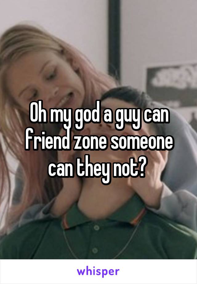 Oh my god a guy can friend zone someone can they not? 