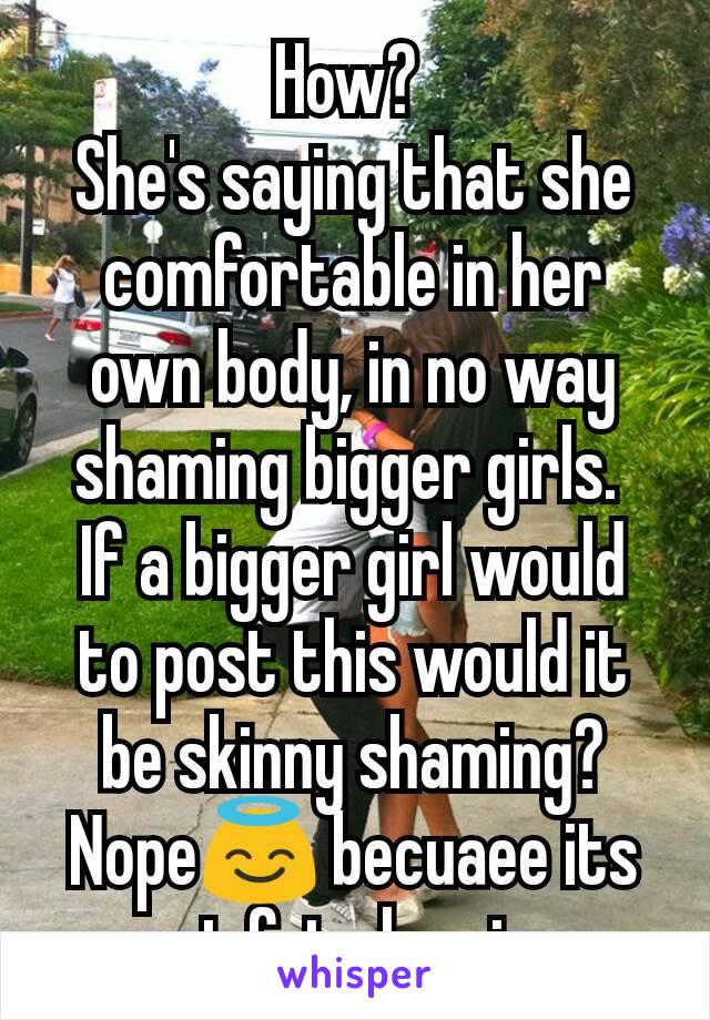 How? 
She's saying that she comfortable in her own body, in no way shaming bigger girls. 
If a bigger girl would to post this would it be skinny shaming? Nope😇 becuaee its not fat shaming