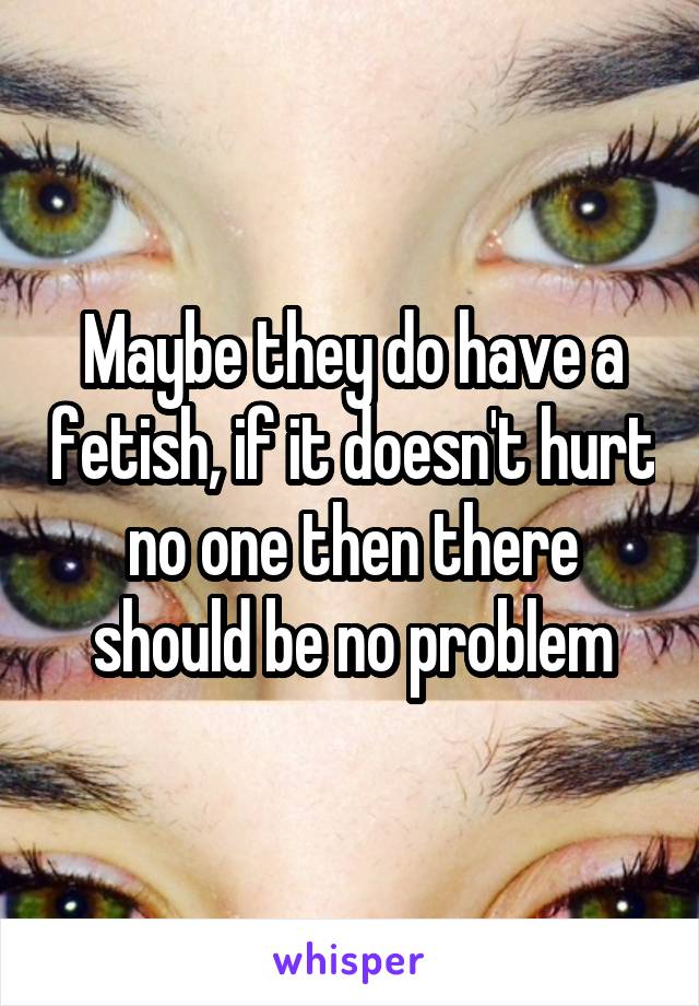 Maybe they do have a fetish, if it doesn't hurt no one then there should be no problem