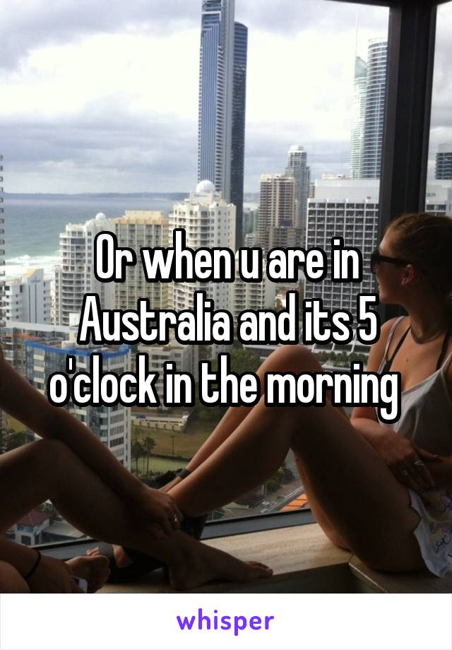 Or when u are in Australia and its 5 o'clock in the morning 