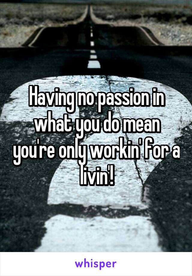 Having no passion in what you do mean you're only workin' for a livin'!