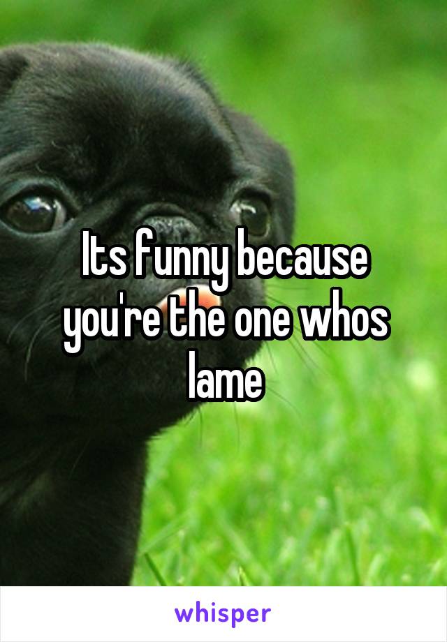 Its funny because you're the one whos lame