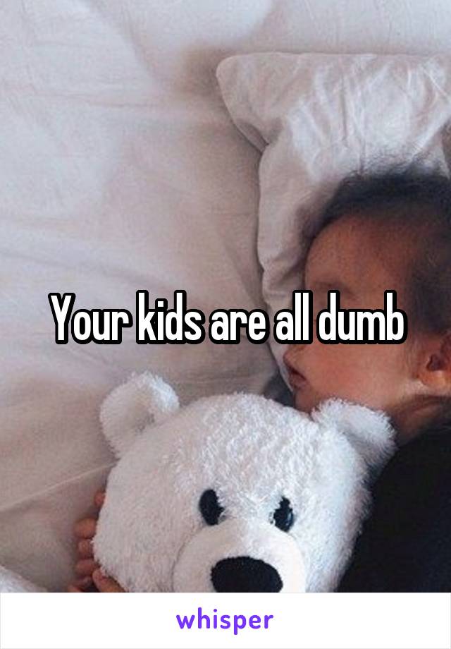 Your kids are all dumb