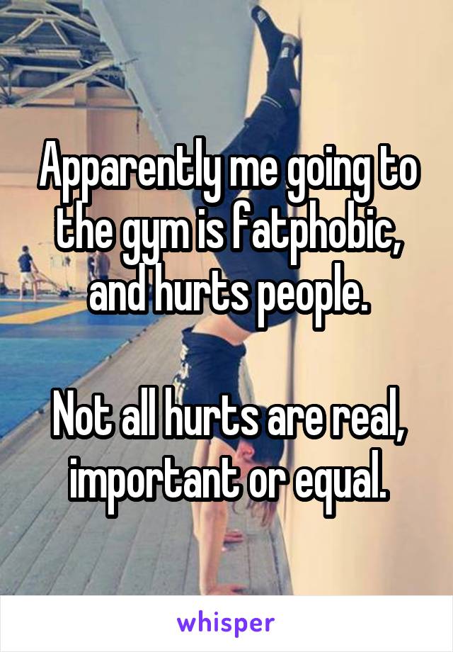 Apparently me going to the gym is fatphobic, and hurts people.

Not all hurts are real, important or equal.