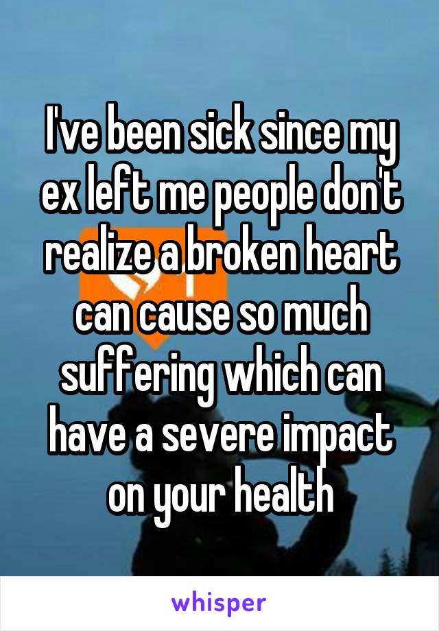 I've been sick since my ex left me people don't realize a broken heart can cause so much suffering which can have a severe impact on your health