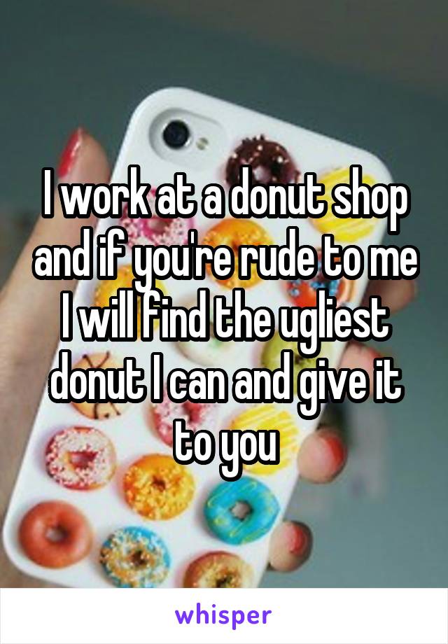 I work at a donut shop and if you're rude to me I will find the ugliest donut I can and give it to you