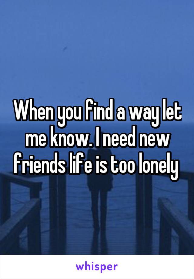 When you find a way let me know. I need new friends life is too lonely 