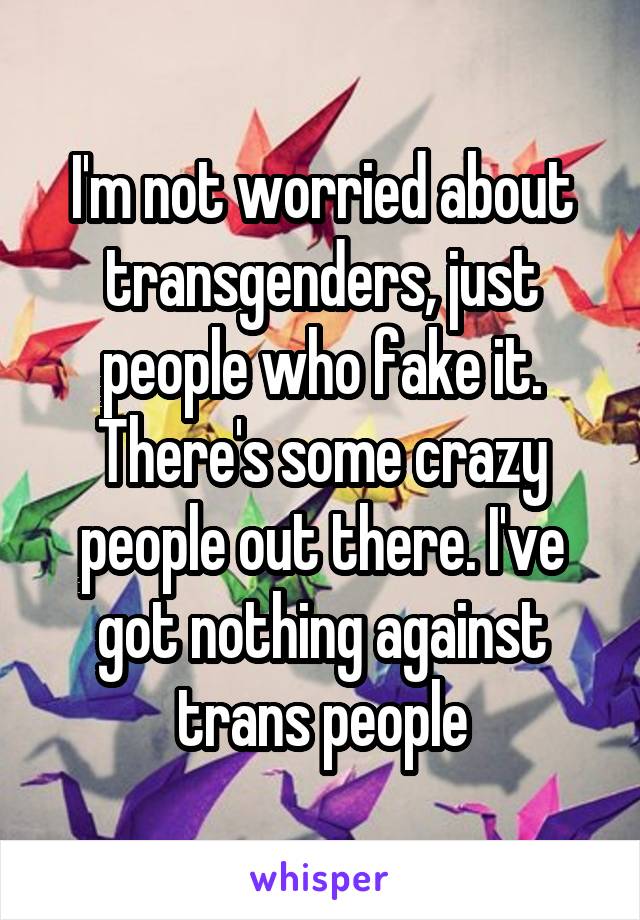 I'm not worried about transgenders, just people who fake it. There's some crazy people out there. I've got nothing against trans people