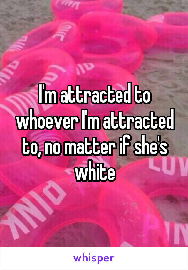I'm attracted to whoever I'm attracted to, no matter if she's white