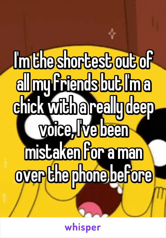 I'm the shortest out of all my friends but I'm a chick with a really deep voice, I've been mistaken for a man over the phone before