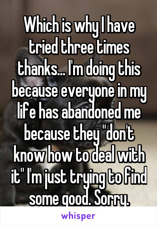 Which is why I have tried three times thanks... I'm doing this because everyone in my life has abandoned me because they "don't know how to deal with it" I'm just trying to find some good. Sorry.