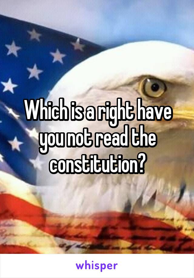 Which is a right have you not read the constitution?