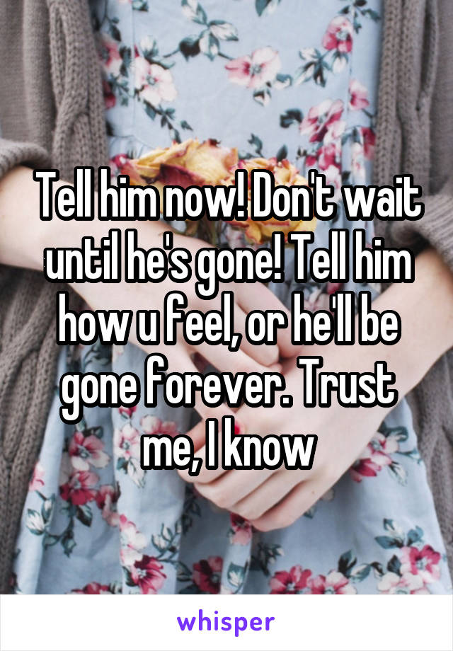 Tell him now! Don't wait until he's gone! Tell him how u feel, or he'll be gone forever. Trust me, I know
