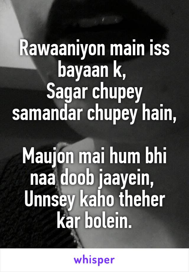 Rawaaniyon main iss bayaan k, 
Sagar chupey samandar chupey hain, 
Maujon mai hum bhi naa doob jaayein, 
Unnsey kaho theher kar bolein.