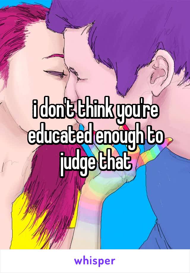 i don't think you're educated enough to judge that