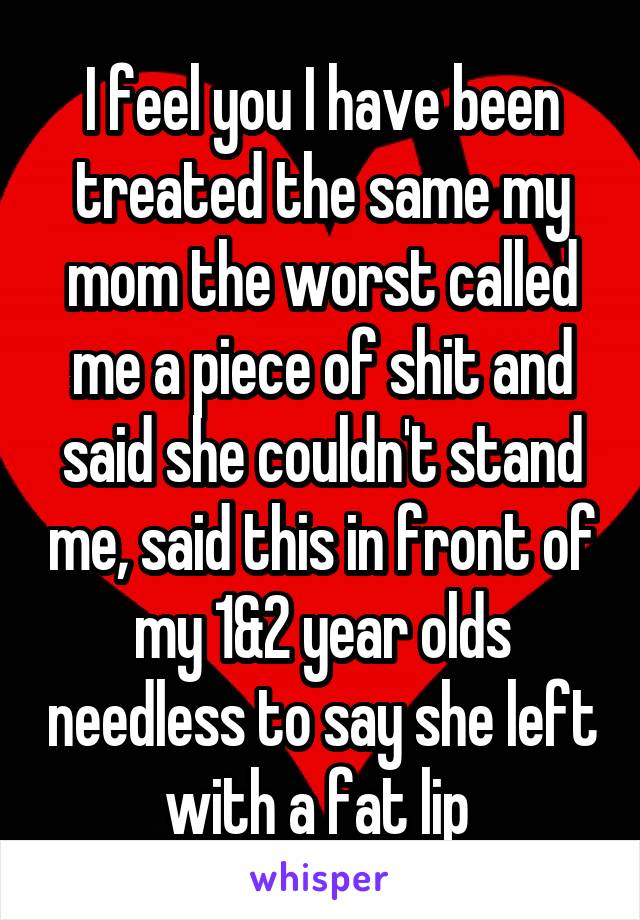 I feel you I have been treated the same my mom the worst called me a piece of shit and said she couldn't stand me, said this in front of my 1&2 year olds needless to say she left with a fat lip 