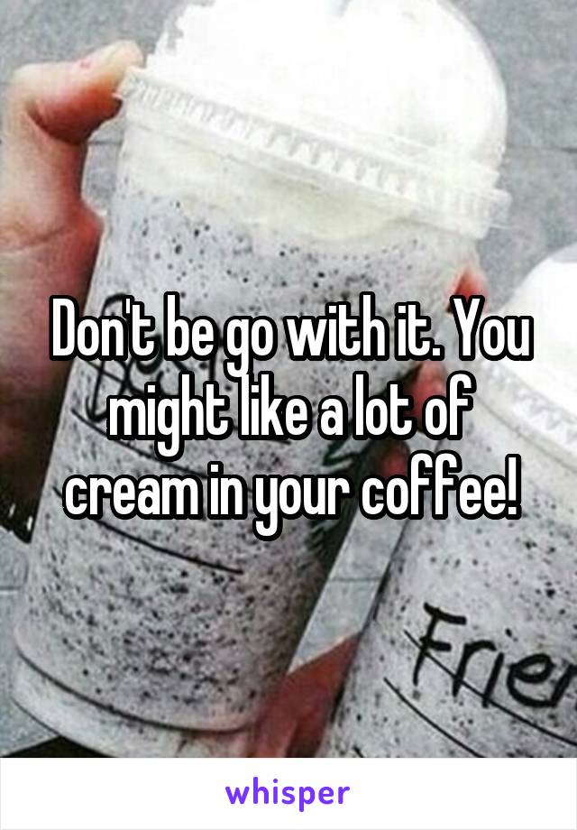 Don't be go with it. You might like a lot of cream in your coffee!