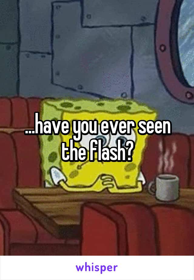...have you ever seen the flash?