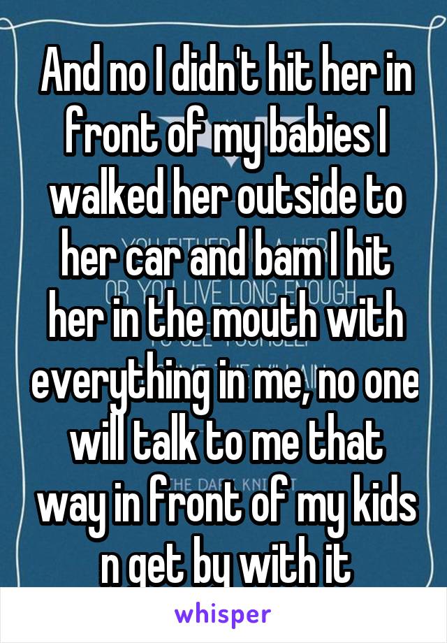And no I didn't hit her in front of my babies I walked her outside to her car and bam I hit her in the mouth with everything in me, no one will talk to me that way in front of my kids n get by with it