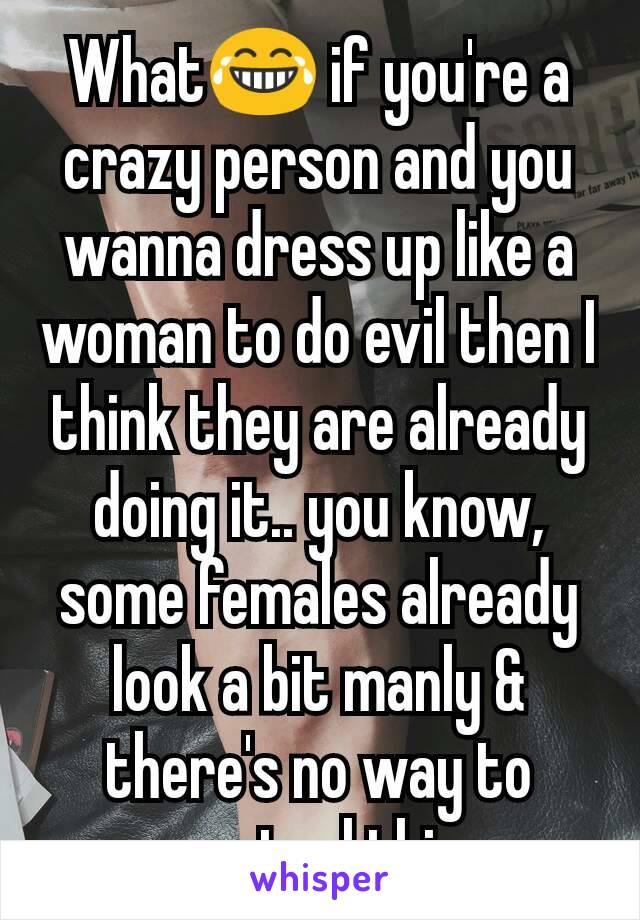 What😂 if you're a crazy person and you wanna dress up like a woman to do evil then I think they are already doing it.. you know, some females already look a bit manly & there's no way to control this