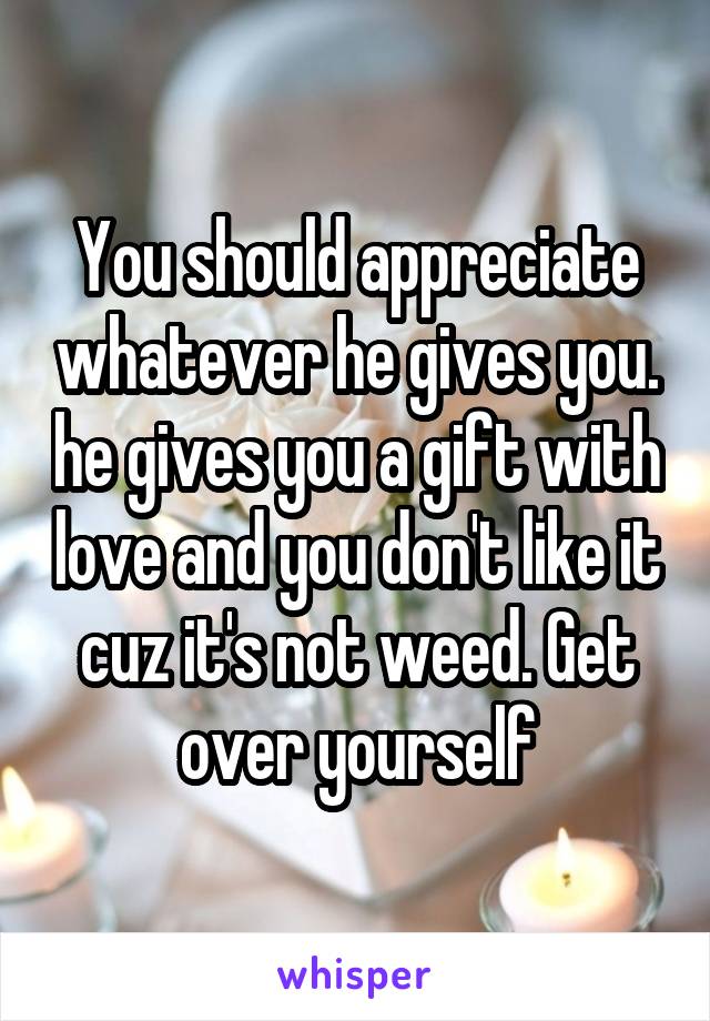 You should appreciate whatever he gives you. he gives you a gift with love and you don't like it cuz it's not weed. Get over yourself