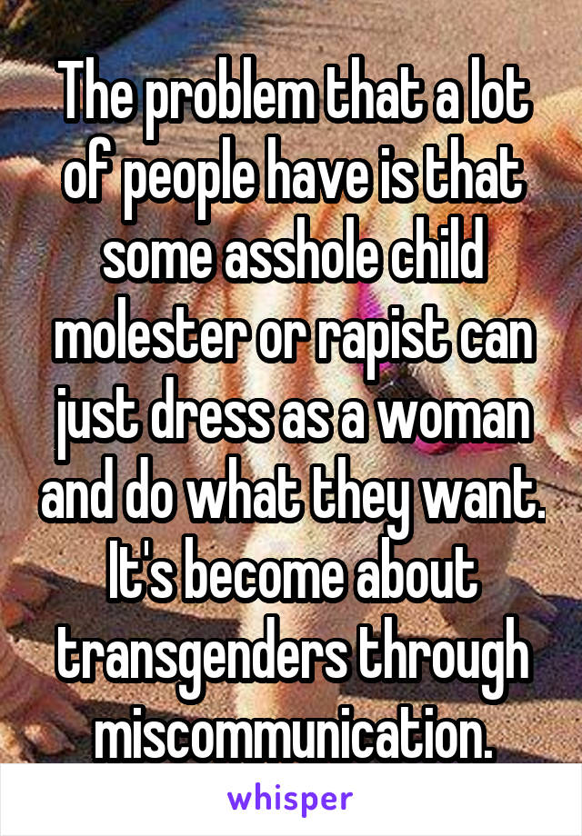 The problem that a lot of people have is that some asshole child molester or rapist can just dress as a woman and do what they want. It's become about transgenders through miscommunication.