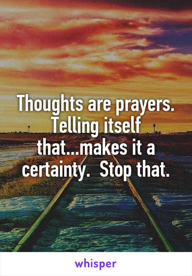 Thoughts are prayers. Telling itself that...makes it a certainty.  Stop that.