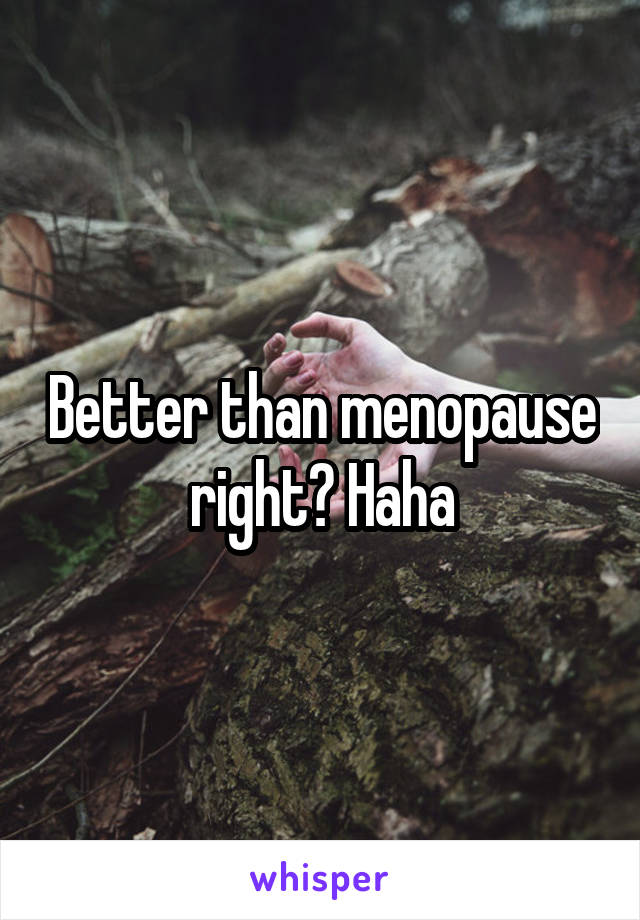 Better than menopause right? Haha