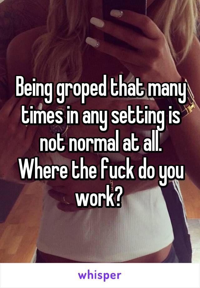 Being groped that many times in any setting is not normal at all. Where the fuck do you work? 