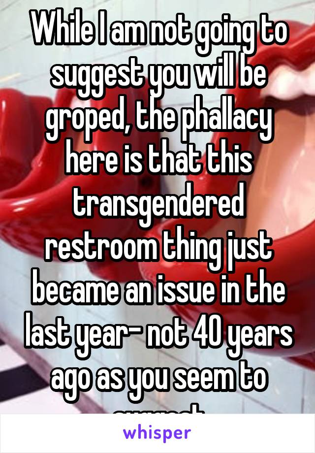 While I am not going to suggest you will be groped, the phallacy here is that this transgendered restroom thing just became an issue in the last year- not 40 years ago as you seem to suggest