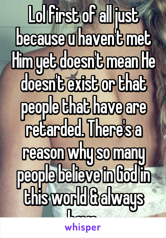 Lol first of all just because u haven't met Him yet doesn't mean He doesn't exist or that people that have are retarded. There's a reason why so many people believe in God in this world & always have.
