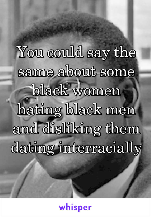 You could say the same about some black women hating black men and disliking them dating interracially 