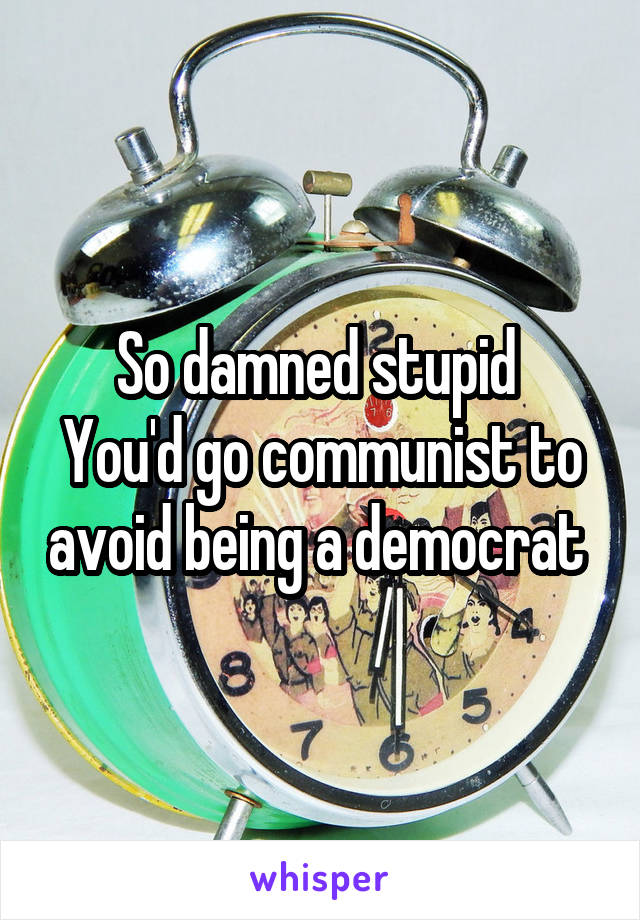 So damned stupid 
You'd go communist to avoid being a democrat 