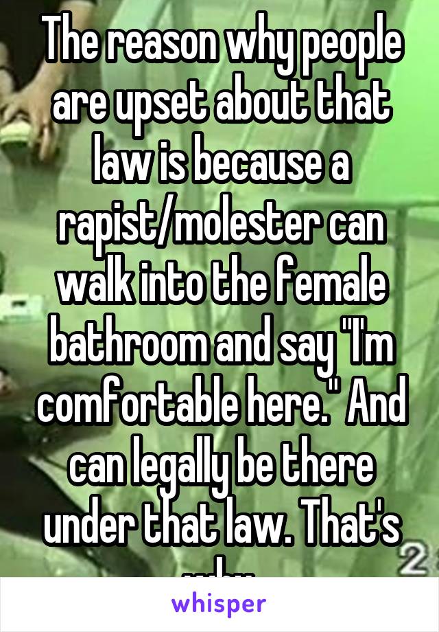 The reason why people are upset about that law is because a rapist/molester can walk into the female bathroom and say "I'm comfortable here." And can legally be there under that law. That's why.