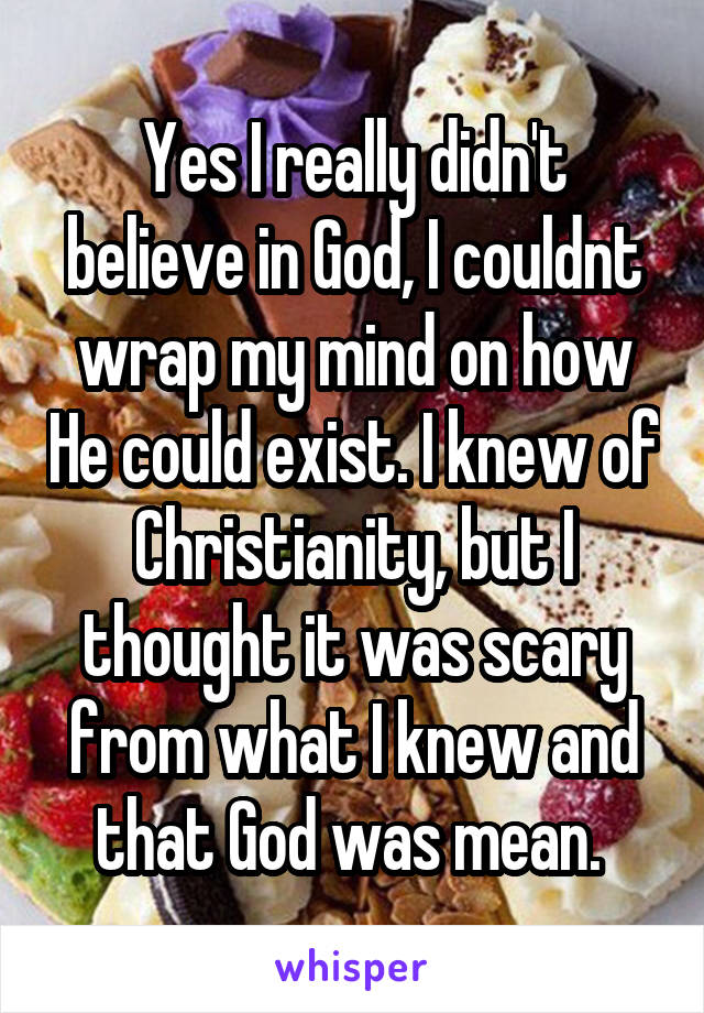 Yes I really didn't believe in God, I couldnt wrap my mind on how He could exist. I knew of Christianity, but I thought it was scary from what I knew and that God was mean. 