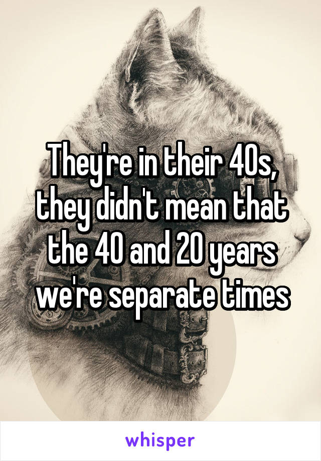 They're in their 40s, they didn't mean that the 40 and 20 years we're separate times