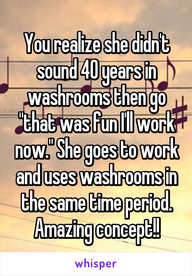 You realize she didn't sound 40 years in washrooms then go "that was fun I'll work now." She goes to work and uses washrooms in the same time period. Amazing concept!!