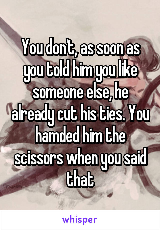 You don't, as soon as you told him you like someone else, he already cut his ties. You hamded him the scissors when you said that